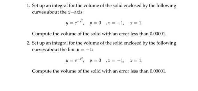 1. Set up an integral for the volume of the solid enclosed by the following
curves about the x-axis:
y = e*, y = 0 ,x = -1, x= 1.
Compute the volume of the solid with an error less than 0.00001.
2. Set up an integral for the volume of the solid enclosed by the following
curves about the line y = -1:
y = e, y = 0 ,* = -1, x= 1.
Compute the volume of the solid with an error less than 0.00001.
