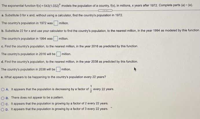 The exponential function fix) = 543(1.032)" models the population of a country, fx), in millions, x years after 1972. Complete parts (a) - (0).
a. Substitute 0 for x and, without using a calculator, find the country's population in 1972.
The country's population in 1972 wasO million.
b. Substitute 22 for x and uso your calculator to find the country's population, to the nearest million, in the year 1994 as modeled by thie function
The country's population in 1994 was million,
c. Find the country's population, to the nearest million, in the year 2016 as predicted by this function.
The country's population in 2016 will be Omillon.
d. Find the country's population, to the nearest millon, in the year 2038 as predicted by this function.
The country's population in 2038 wili be million
e. What appears to be happening to the country's population every 22 years?
OA tappears that the population is decreasing by a factor of every 22 yoars.
O 8. There does not appear to be a pattern,
Oc. It appears that the population is growing by a factor of 2 every 22 yoars.
OD. It appears that the population is growing by a factor of 3 every 22 years.
