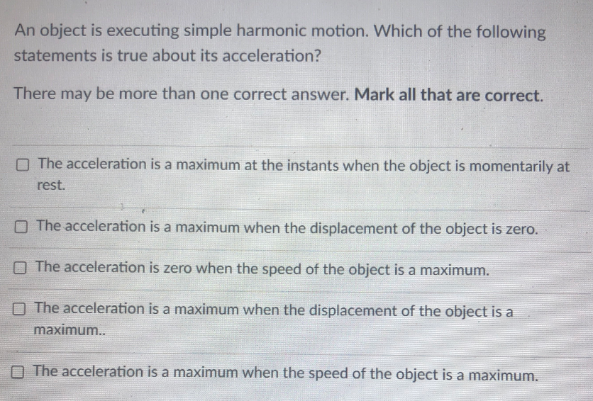 An object is executing simple harmonic motion. Which of the following
statements is true about its acceleration?
There may be more than one correct answer. Mark all that are correct.
O The acceleration is a maximum at the instants when the object is momentarily at
rest.
O The acceleration is a maximum when the displacement of the object is zero.
O The acceleration is zero when the speed of the object is a maximum.
O The acceleration is a maximum when the displacement of the object is a
maximum..
O The acceleration is a maximum when the speed of the object is a maximum.
