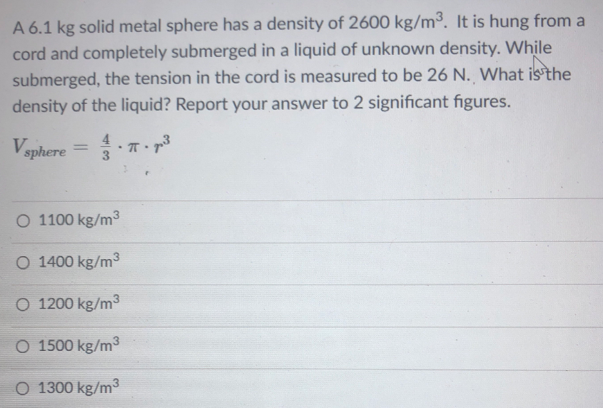 A 6.1 kg solid metal sphere has a density of 2600 kg/m³. It is hung from a
cord and completely submerged in a liquid of unknown density. While
submerged, the tension in the cord is measured to be 26 N. What is the
density of the liquid? Report your answer to 2 significant figures.
Vsphere
4
%3D
O 1100 kg/m
O 1400 kg/m3
O 1200 kg/m3
O 1500 kg/m3
O 1300 kg/m3
