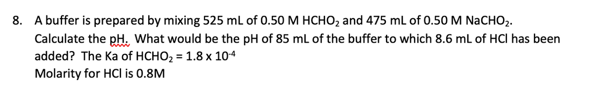 8. A buffer is prepared by mixing 525 ml of 0.50 M HCHO2 and 475 mL of 0.50 M NaCHO2.
Calculate the pH. What would be the pH of 85 mL of the buffer to which 8.6 mL of HCI has been
added? The Ka of HCHO, = 1.8 x 104
Molarity for HCl is 0.8M
