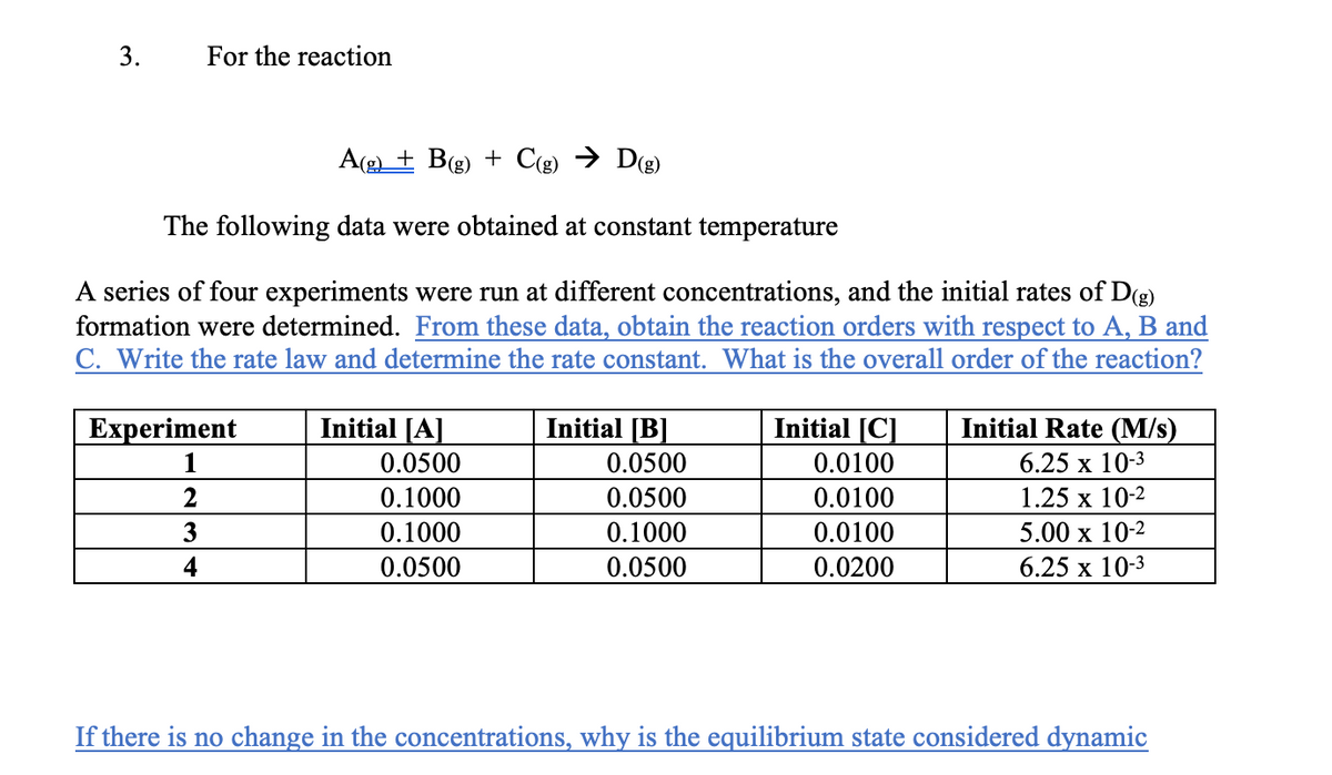 3.
For the reaction
A(g + B(g) + Cg) → Dg)
The following data were obtained at constant temperature
A series of four experiments were run at different concentrations, and the initial rates of D(g)
formation were determined. From these data, obtain the reaction orders with respect to A, B and
C. Write the rate law and determine the rate constant. What is the overall order of the reaction?
Experiment
Initial [A]
Initial [B]
Initial [C]
Initial Rate (M/s)
1
0.0500
0.0500
0.0100
6.25 x 10-3
0.1000
0.0500
0.0100
1.25 х 10-2
3
0.1000
0.1000
0.0100
5.00 x 10-2
4
0.0500
0.0500
0.0200
6.25 х 10-3
If there is no change in the concentrations, why is the equilibrium state considered dynamic
