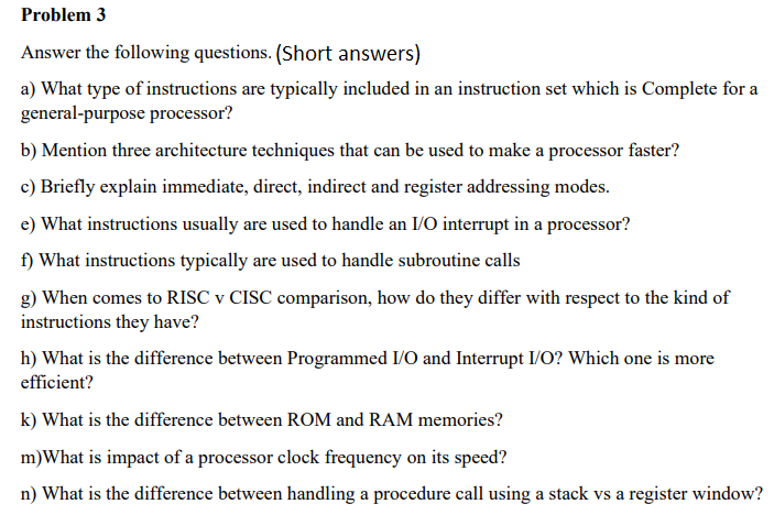 Problem 3
Answer the following questions. (Short answers)
a) What type of instructions are typically included in an instruction set which is Complete for a
general-purpose processor?
b) Mention three architecture techniques that can be used to make a processor faster?
c) Briefly explain immediate, direct, indirect and register addressing modes.
e) What instructions usually are used to handle an I/O interrupt in a processor?
f) What instructions typically are used to handle subroutine calls
g) When comes to RISC v CISC comparison, how do they differ with respect to the kind of
instructions they have?
h) What is the difference between Programmed I/O and Interrupt I/O? Which one is more
efficient?
k) What is the difference between ROM and RAM memories?
m)What is impact of a processor clock frequency on its speed?
n) What is the difference between handling a procedure call using a stack vs a register window?
