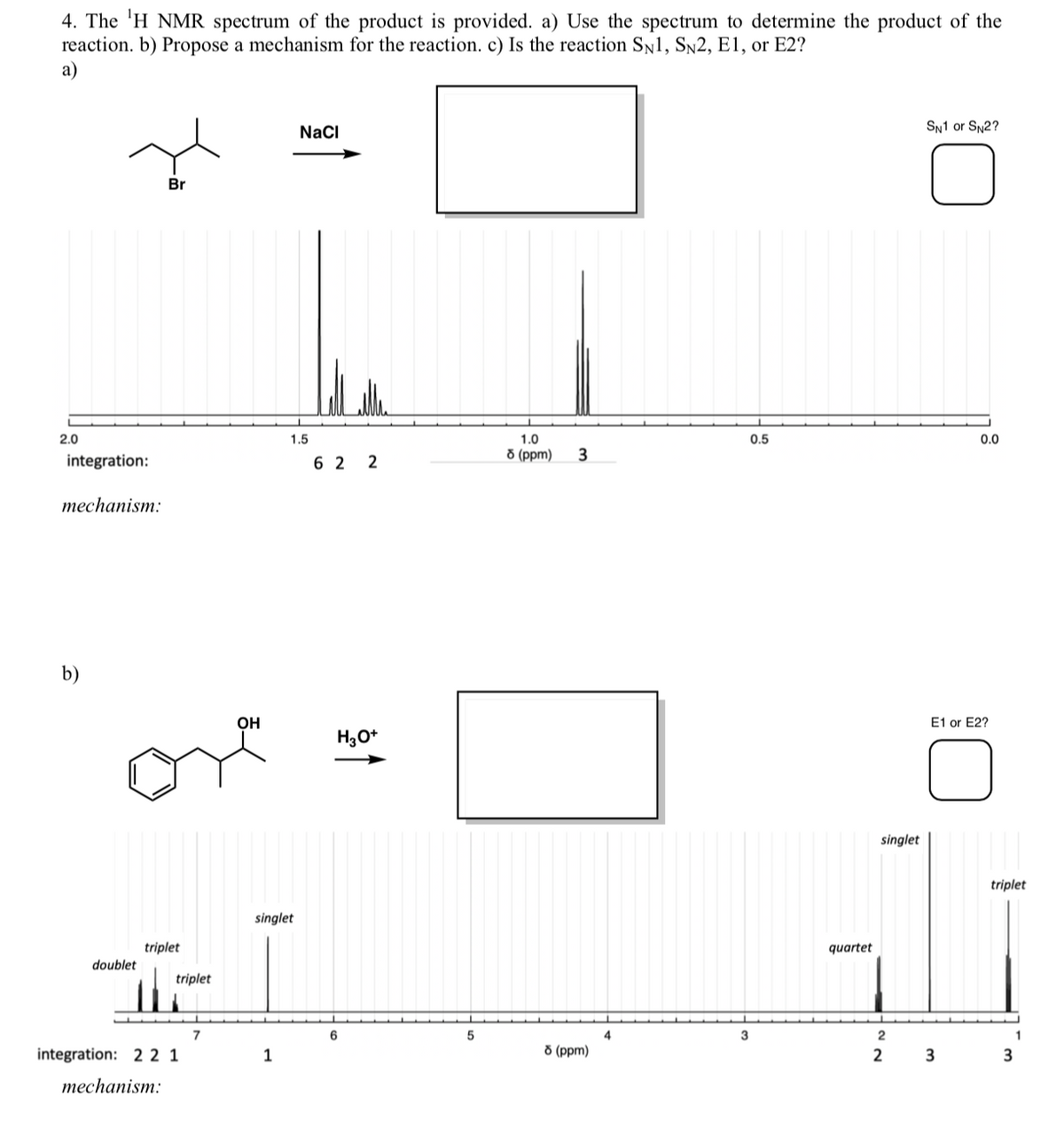 4. The 'H NMR spectrum of the product is provided. a) Use the spectrum to determine the product of the
reaction. b) Propose a mechanism for the reaction. c) Is the reaction SN1, SN2, E1, or E2?
а)
NaCl
SN1 or SN2?
Br
2.0
1.5
1.0
0.5
0.0
8 (ppm)
integration:
6 2 2
теchanism:
b)
OH
E1 or E2?
H3O+
singlet
triplet
singlet
triplet
quartet
doublet
triplet
7
6
5
3
2
1
integration: 2 2 1
1
8 (ppm)
2
3
mechanism:
