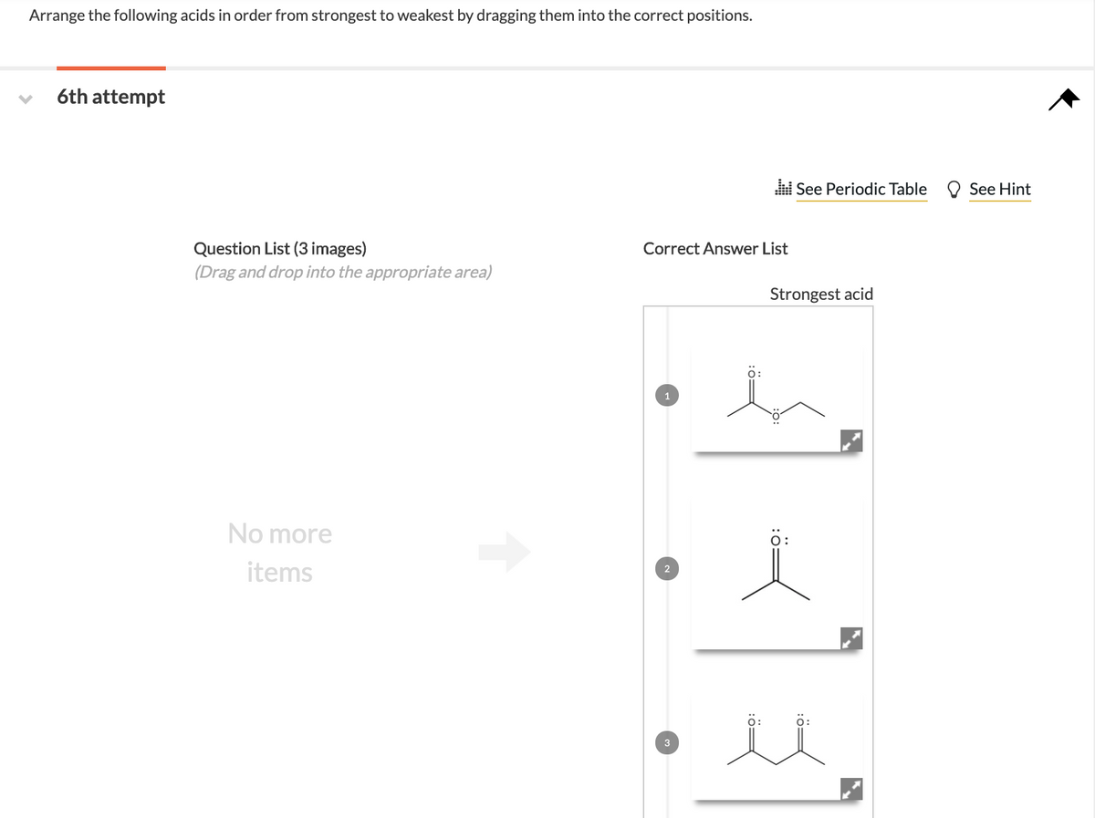 Arrange the following acids in order from strongest to weakest by dragging them into the correct positions.
6th attempt
i See Periodic Table O See Hint
Question List (3 images)
Correct Answer List
(Drag and drop into the appropriate area)
Strongest acid
No more
ö:
items
2
il
3
:ö=
