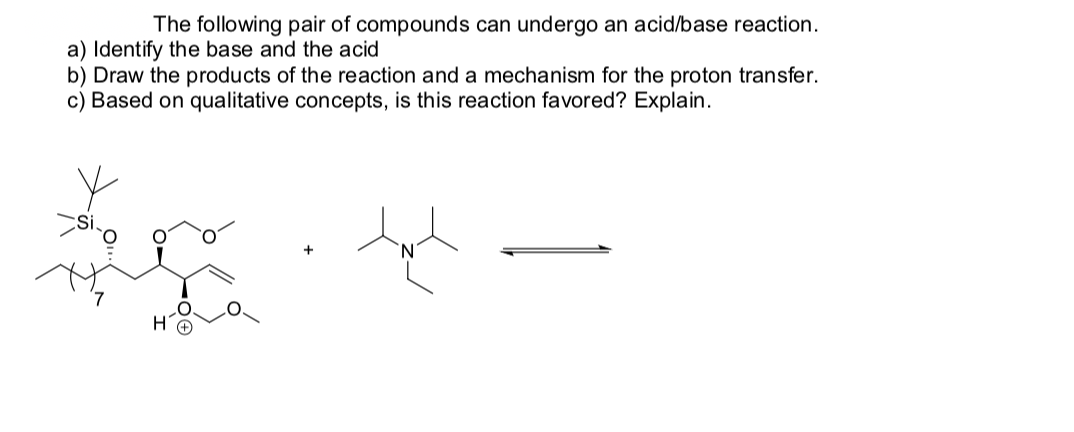 The following pair of compounds can undergo an acid/base reaction.
a) Identify the base and the acid
b) Draw the products of the reaction and a mechanism for the proton transfer.
c) Based on qualitative concepts, is this reaction favored? Explain.
