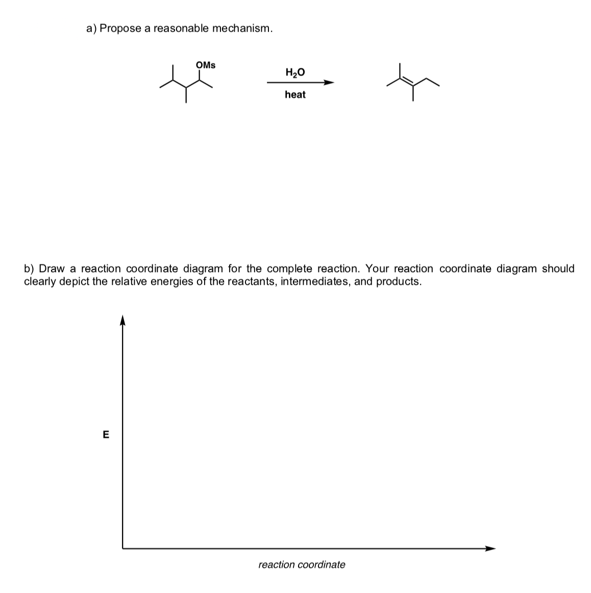 a) Propose a reasonable mechanism.
OMs
H20
heat
b) Draw a reaction coordinate diagram for the complete reaction. Your reaction coordinate diagram should
clearly depict the relative energies of the reactants, intermediates, and products.
reaction coordinate
