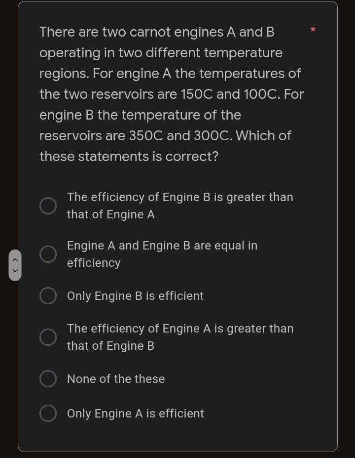 < >
There are two carnot engines A and B
operating in two different temperature
regions. For engine A the temperatures of
the two reservoirs are 150C and 100C. For
engine B the temperature of the
reservoirs are 350C and 300C. Which of
these statements is correct?
The efficiency of Engine B is greater than
that of Engine A
Engine A and Engine B are equal in
efficiency
O Only Engine B is efficient
The efficiency of Engine A is greater than
that of Engine B
None of the these
O Only Engine A is efficient