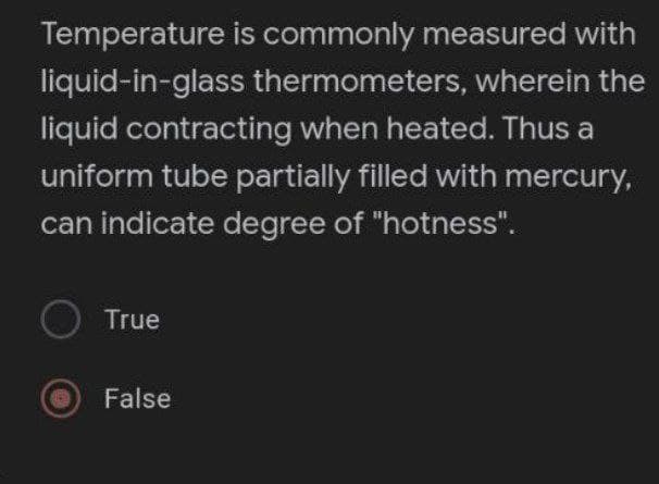 Temperature is commonly measured with
liquid-in-glass thermometers, wherein the
liquid contracting when heated. Thus a
uniform tube partially filled with mercury,
can indicate degree of "hotness".
O True
False