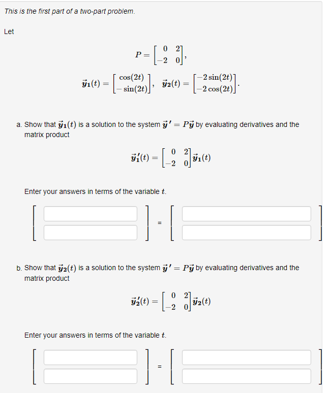 This is the first part of a two-part problem.
Let
O 21
P =
-2 sin(2t)]
-2 cos(2t)]*
cos(2t)
y1(t)
sin(2t)| ÿ2(t) =
a. Show that 1(t) is a solution to the system i' = Pý by evaluating derivatives and the
matrix product
O 2]
-2
Enter your answers in terms of the variable t.
b. Show that y2(t) is a solution to the system i' = Pj by evaluating derivatives and the
matrix product
%(t)
y2(t)
Enter your answers in terms of the variable t.
