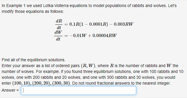 In Example 1 we used Lotka-Volterra equations to model populations of rabbits and wolves. Let's
modify those equations as follows:
dR
= 0.1R(1 – 0.0001R) – 0.003RW
dt
dW
-0.01W + 0.00004RW
dt
Find all of the equilibrium solutions.
Enter your answer as a list of ordered pairs (R, W), where Ris the number of rabbits and W the
number of wolves. For example, if you found three equilibrium solutions, one with 100 rabbits and 10
wolves, one with 200 rabbits and 20 wolves, and one with 300 rabbits and 30 wolves, you would
enter (100, 10), (200, 20), (300, 30). Do not round fractional answers to the nearest integer.
Answer =|
