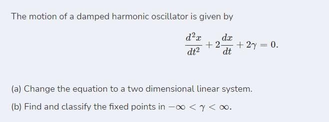 The motion of a damped harmonic oscillator is given by
d?r
dx
+ 2-
+ 2y = 0.
dt?
dt
(a) Change the equation to a two dimensional linear system.
(b) Find and classify the fixed points in -00 <y< o.
