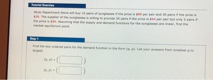 Tutorial Exercise
Stutz Department Store will buy 10 pairs of sunglasses if the price is $89 per pair and 30 pairs if the price is
$39. The supplier of the sunglasses is willing to provide 35 pairs if the price is $94 per pair but only 5 pairs if
the price is $34, Assuming that the supply and demand functions for the sunglasses are linear, find the
market equilibrlum point.
Step 1
Find the two ordered pairs for the demand function in the form (q. p). List your answers from smallest q to
largest.
(q. p) =
(q, p)=
