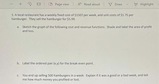 ED Page view
A Read aloud V Draw
E Highlight
1. A local restaurant has a weekly fixed cost of $1507 per week, and unit costs of $1.75 per
hamburger. They sell the hamburger for $5.99.
a.
Sketch the graph of the following cost and revenue functions. Shade and label the area of profit
and loss.
b. Label the ordered pair (x,y) for the break-even point.
You end up selling 500 hamburgers in a week. Explain if it was a good or a bad week, and tell
me how much money you profited or lost.
C.
