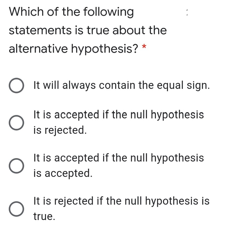 Which of the following
statements is true about the
alternative hypothesis?
It will always contain the equal sign.
It is accepted if the null hypothesis
is rejected.
It is accepted if the null hypothesis
is accepted.
It is rejected if the null hypothesis is
true.
