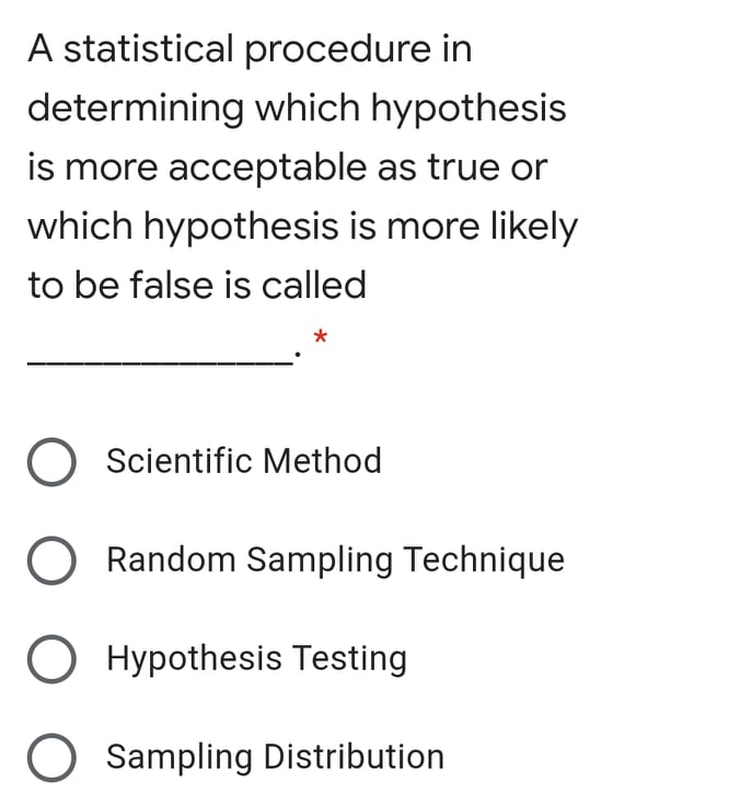 A statistical procedure in
determining which hypothesis
is more acceptable as true or
which hypothesis is more likely
to be false is called
O Scientific Method
Random Sampling Technique
O Hypothesis Testing
O Sampling Distribution

