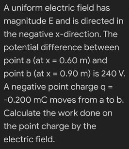 A uniform electric field has
magnitude E and is directed in
the negative x-direction. The
potential difference between
point a (at x = 0.60 m) and
%3D
point b (at x = 0.90 m) is 240 V.
A negative point charge q =
-0.200 mC moves from a to b.
Calculate the work done on
the point charge by the
electric field.
