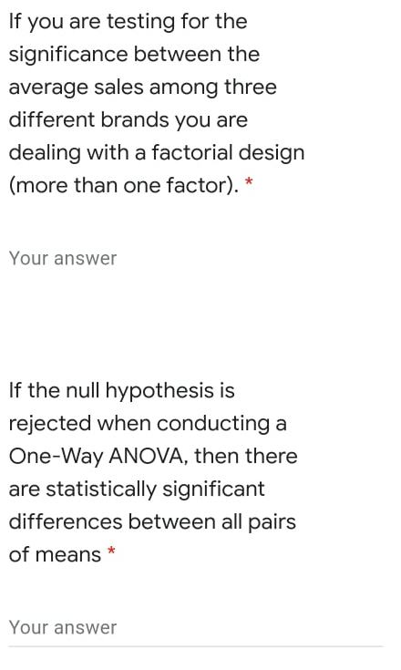 you are testing for the
significance between the
If
average sales among three
different brands you are
dealing with a factorial design
(more than one factor). *
Your answer
If the null hypothesis is
rejected when conducting a
One-Way ANOVA, then there
are statistically significant
differences between all pairs
of means *
Your answer
