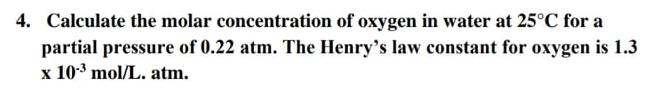 4. Calculate the molar concentration of oxygen in water at 25°C for a
partial pressure of 0.22 atm. The Henry's law constant for oxygen is 1.3
x 103 mol/L. atm.
