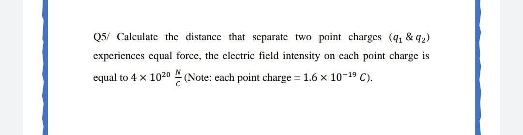 Q5/ Calculate the distance that separate two point charges (q & 92)
experiences equal force, the electric field intensity on each point charge is
N
equal to 4 x 1020
(Note: each point charge 1.6 x 10-19 C).
