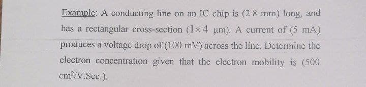 Example: A conducting line on an IC chip is (2.8 mm) long, and
has a rectangular cross-section (1x4 um). A current of (5 mA)
produces a voltage drop of (100 mV) across the line. Determine the
electron concentration given that the electron mobility is (500
cm/V.Sec.).
