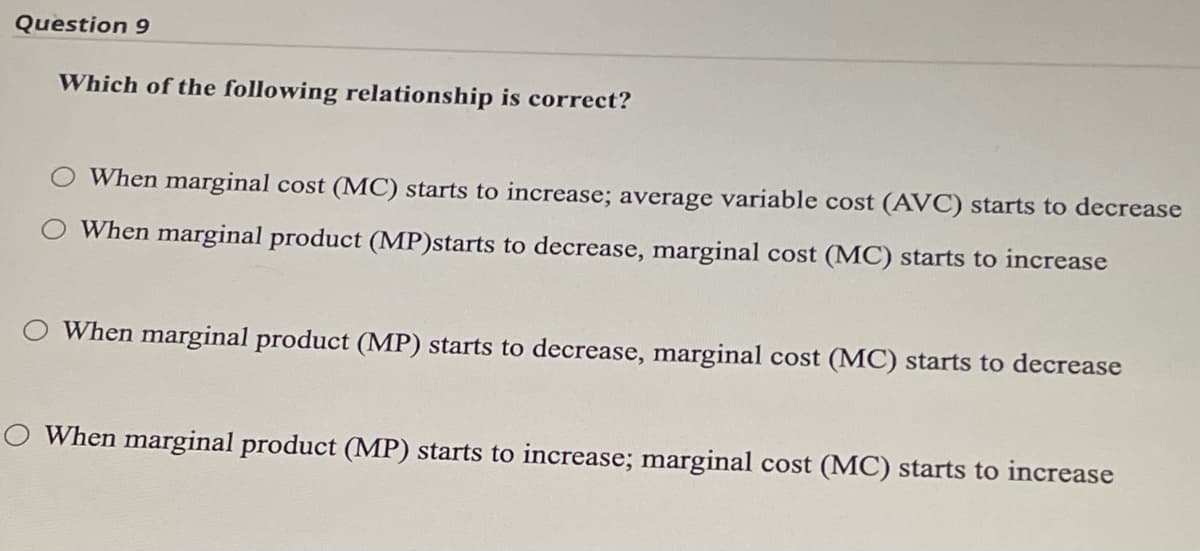 Question 9
Which of the following relationship is correct?
When marginal cost (MC) starts to increase; average variable cost (AVC) starts to decrease
When marginal product (MP)starts to decrease, marginal cost (MC) starts to increase
When marginal product (MP) starts to decrease, marginal cost (MC) starts to decrease
O When marginal product (MP) starts to increase; marginal cost (MC) starts to increase
