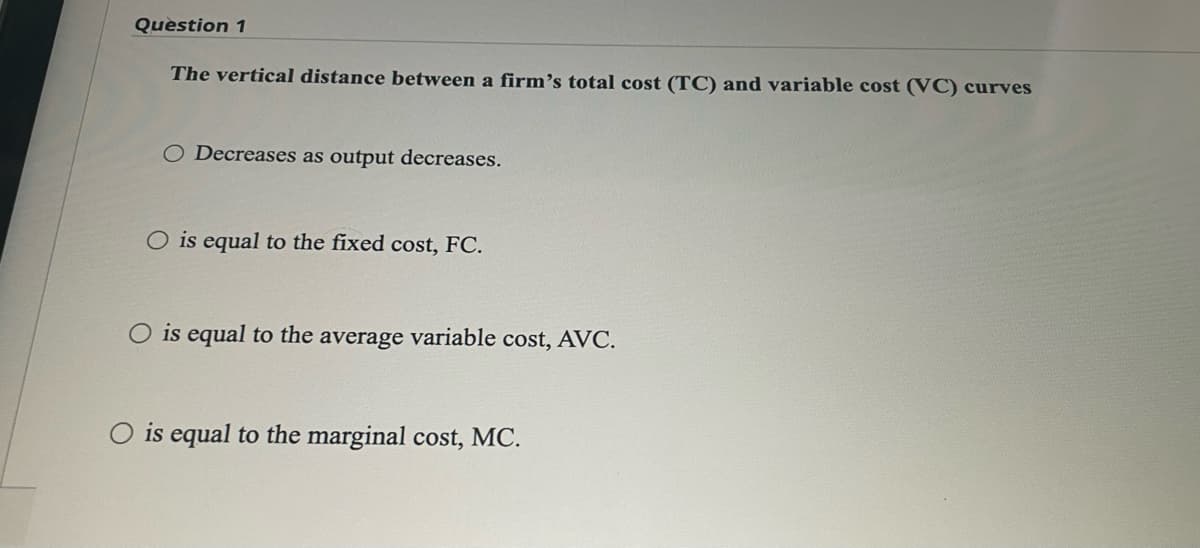 Question 1
The vertical distance between a firm's total cost (TC) and variable cost (VC) curves
O Decreases as output decreases.
O is equal to the fixed cost, FC.
O is equal to the average variable cost, AVC.
is equal to the marginal cost, MC.
