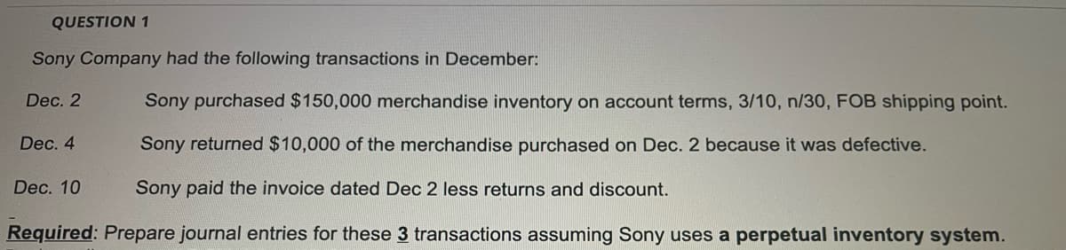 QUESTION 1
Sony Company had the following transactions in December:
Dec. 2
Sony purchased $150,000 merchandise inventory on account terms, 3/10, n/30, FOB shipping point.
Dec. 4
Sony returned $10,000 of the merchandise purchased on Dec. 2 because it was defective.
Dec. 10
Sony paid the invoice dated Dec 2 less returns and discount.
Required: Prepare journal entries for these 3 transactions assuming Sony uses a perpetual inventory system.
