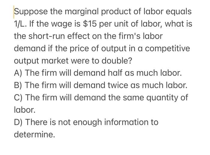 Suppose the marginal product of labor equals
1/L. If the wage is $15 per unit of labor, what is
the short-run effect on the firm's labor
demand if the price of output in a competitive
output market were to double?
A) The firm will demand half as much labor.
B) The firm will demand twice as much labor.
C) The firm will demand the same quantity of
labor.
D) There is not enough information to
determine.

