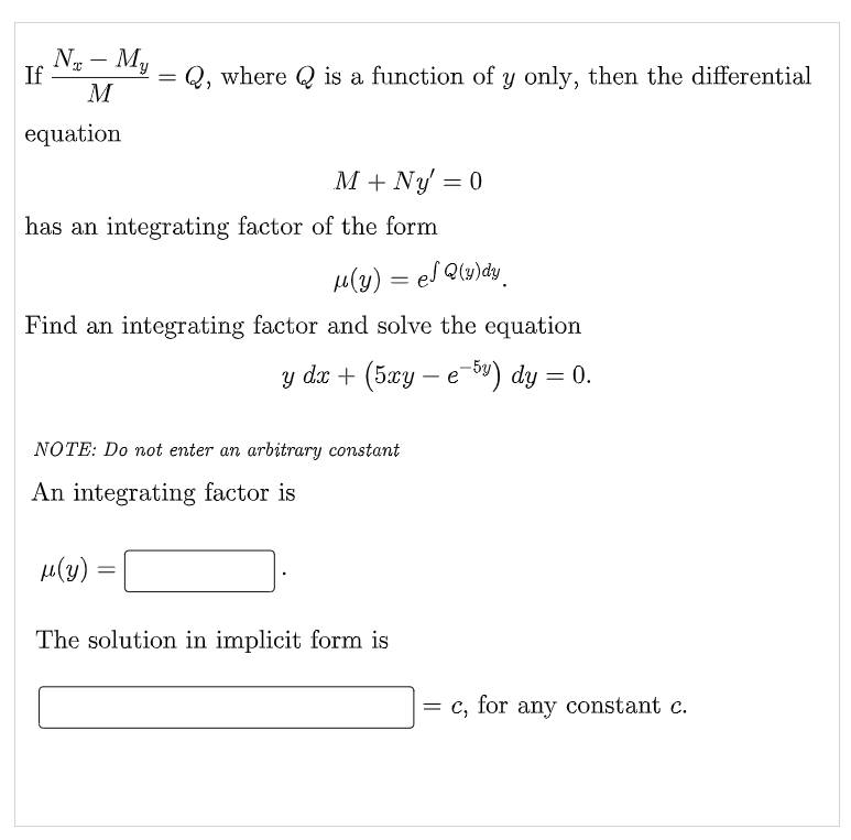NT - My
M
If
=
Q, where is a function of y only, then the differential
equation
M + Ny' = 0
has an integrating factor of the form
μ(y) = el Q(y)dy.
Find an integrating factor and solve the equation
y dx + (5xy – e-5y) dy = 0.
NOTE: Do not enter an arbitrary constant
An integrating factor is
μ(y)
=
The solution in implicit form is
= c, for any constant c.