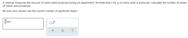 A chemist measures the amount of lodine solid produced during an experiment. He finds that 3.02 g of lodine solid is produced. Calculate the number of moles
of iodine solid produced.
Be sure your answer has the correct number of significant digits.
mot
X
5
?