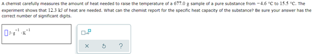 A chemist carefully measures the amount of heat needed to raise the temperature of a 677.0 g sample of a pure substance from -4.6 °C to 15.5 °C. The
experiment shows that 12.3 kJ of heat are needed. What can the chemist report for the specific heat capacity of the substance? Be sure your answer has the
correct number of significant digits.
X