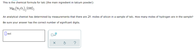 This is the chemical formula for talc (the main ingredient in talcum powder):
Mg, (Si₂O₁), (OH)₂
An analytical chemist has determined by measurements that there are 29. moles of silicon in a sample of talc. How many moles of hydrogen are in the sample?
Be sure your answer has the correct number of significant digits.
mol
0.8