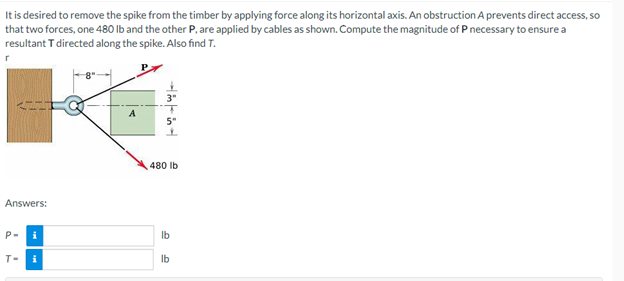 It is desired to remove the spike from the timber by applying force along its horizontal axis. An obstruction A prevents direct access, so
that two forces, one 480 lb and the other P, are applied by cables as shown. Compute the magnitude of P necessary to ensure a
resultant T directed along the spike. Also find T.
A
Answers:
P-
i
T-
i
480 lb
lb
lb