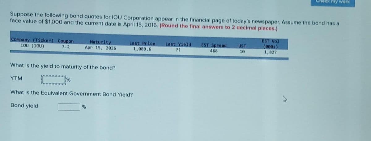 Suppose the following bond quotes for IOU Corporation appear in the financial page of today's newspaper. Assume the bond has a
face value of $1,000 and the current date is April 15, 2016. (Round the final answers to 2 decimal places.)
Company (Ticker) Coupon
IOU (IOU)
7.2
Maturity
Apr 15, 2026
What is the yield to maturity of the bond?
YTM
%
Last Price
1,089.6
What is the Equivalent Government Bond Yield?
Bond yield
%
Last Yield
PP
EST Spread
468
UST
10
EST Vol
(000s)
1,827
my work
4