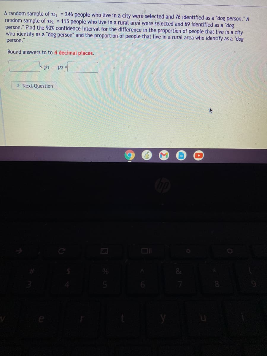 A random sample of n = 246 people who live in a city were selected and 76 identified as a "dog person."A
random sample of n2 = 115 people who live in a rural area were selected and 69 identified as a "dog
person." Find the 90% confidence interval for the difference in the proportion of people that live in a city
who identify as a "dog person" and the proportion of people that live in a rural area who identify as a "dog
person."
Round answers to to 4 decimal places.
pi p2 <
> Next Question
