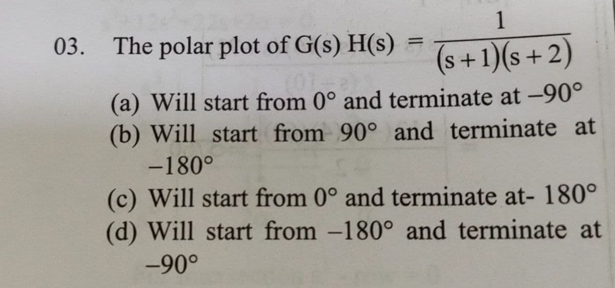 03. The polar plot of G(s)H(s)
1
(s+1)(s+2)
(0)
(a) Will start from 0° and terminate at -90°
(b) Will start from 90° and terminate at
-180°
=
(c) Will start from 0° and terminate at- 180°
(d) Will start from -180° and terminate at
-90°