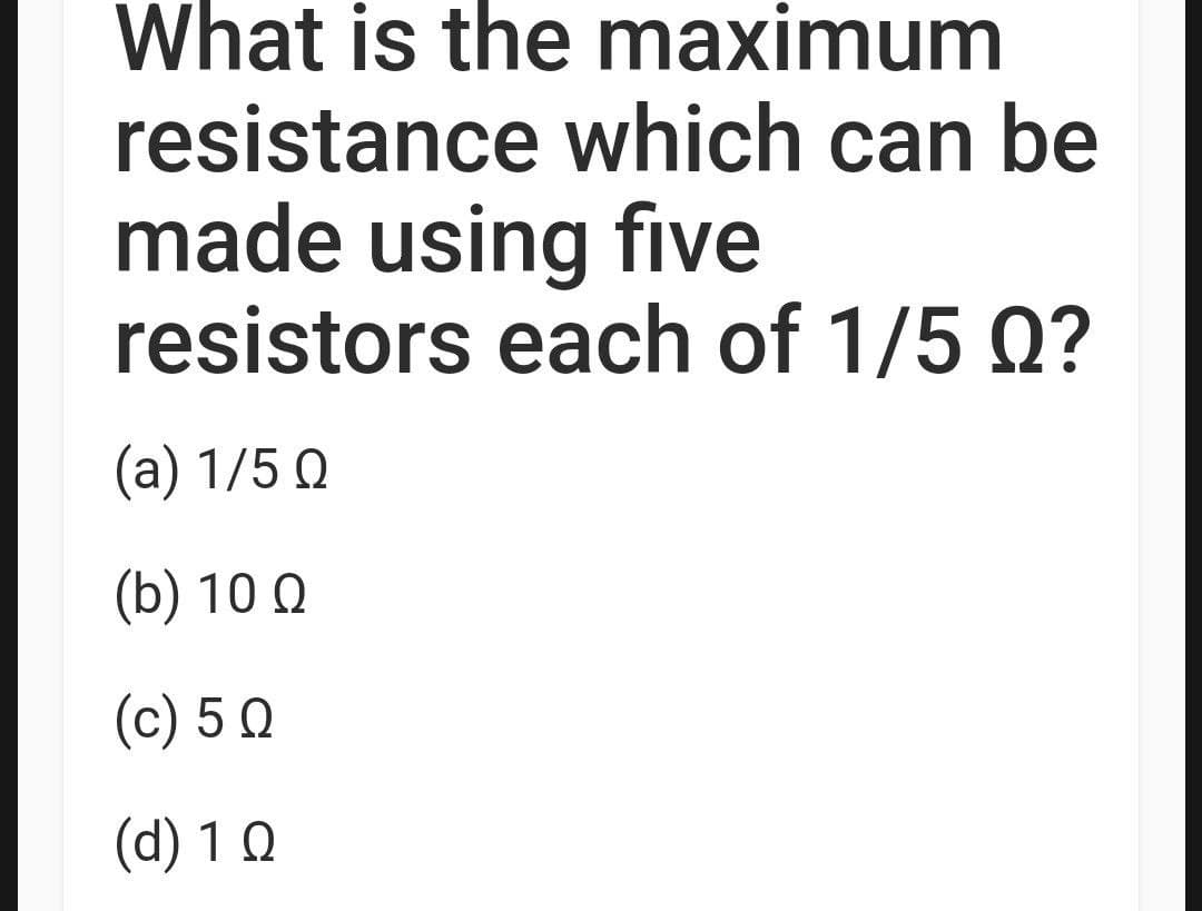 What is the maximum
resistance which can be
made using five
resistors each of 1/5 Q?
(a) 1/5 Ω
(b) 10 Ω
(c) 5 Q
(d) 1 Q