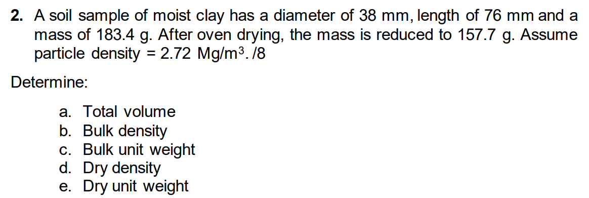 2. A soil sample of moist clay has a diameter of 38 mm, length of 76 mm and a
mass of 183.4 g. After oven drying, the mass is reduced to 157.7 g. Assume
particle density = 2.72 Mg/m3. /8
Determine:
a. Total volume
b. Bulk density
c. Bulk unit weight
d. Dry density
e. Dry unit weight
