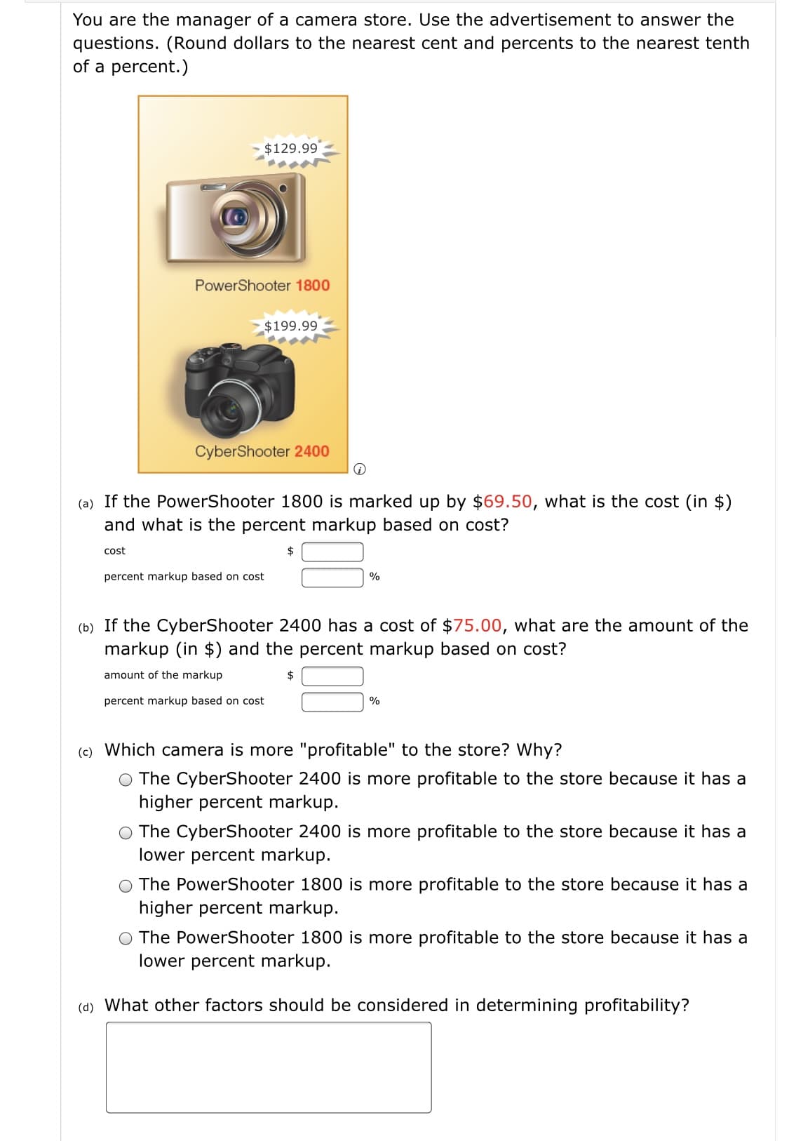 You are the manager of a camera store. Use the advertisement to answer the
questions. (Round dollars to the nearest cent and percents to the nearest tenth
of a percent.)
$129.99
PowerShooter 1800
$199.99
CyberShooter 2400
(a) If the PowerShooter 1800 is marked up by $69.50, what is the cost (in $)
and what is the percent markup based on cost?
cost
2$
percent markup based on cost
%
(b) If the CyberShooter 2400 has a cost of $75.00, what are the amount of the
markup (in $) and the percent markup based on cost?
amount of the markup
2$
percent markup based on cost
%
(c) Which camera is more "profitable" to the store? Why?
O The CyberShooter 2400 is more profitable to the store because it has a
higher percent markup.
O The CyberShooter 2400 is more profitable to the store because it has a
lower percent markup.
O The PowerShooter 1800 is more profitable to the store because it has a
higher percent markup.
The PowerShooter 1800 is more profitable to the store because it has a
lower percent markup.
(d) What other factors should be considered in determining profitability?

