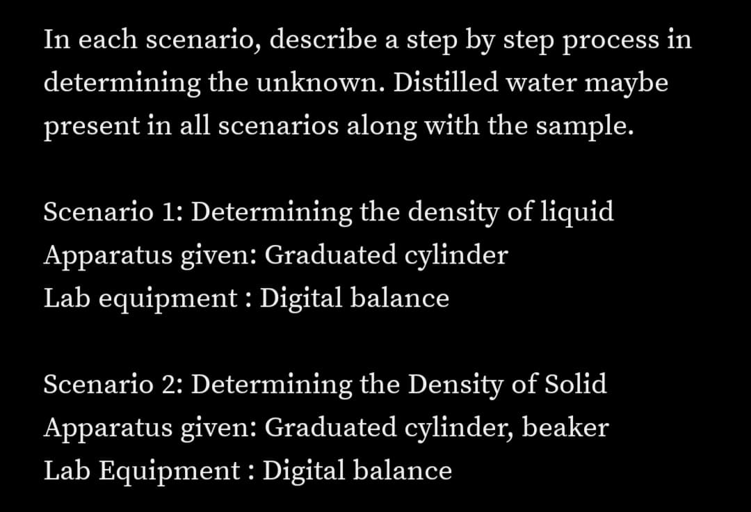 In each scenario, describe a step by step process in
determining the unknown. Distilled water maybe
present in all scenarios along with the sample.
Scenario 1: Determining the density of liquid
Apparatus given: Graduated cylinder
Lab equipment : Digital balance
Scenario 2: Determining the Density of Solid
Apparatus given: Graduated cylinder, beaker
Lab Equipment : Digital balance
