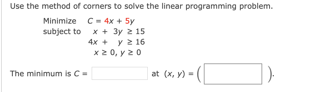 Use the method of corners to solve the linear programming problem.
C = 4x + 5y
х+ Зу 2 15
4х +
Minimize
subject to
y > 16
x2 0, у 20
The minimum is C =
at (x, y) =
