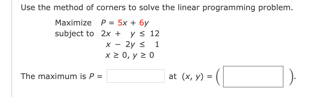 Use the method of corners to solve the linear programming problem.
Maximize
P = 5x + 6y
y< 12
х — 2у S
x2 0, у 2 0
subject to 2x +
1
-
The maximum is P =
at (x, y)
