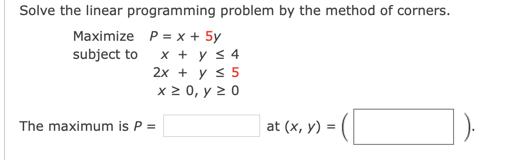 Solve the linear programming problem by the method of corners.
Мaximize P %3D х + 5у
х + у < 4
2х + у S 5
x 2 0, y 2 0
subject to
The maximum is P =
at (x, y) =
