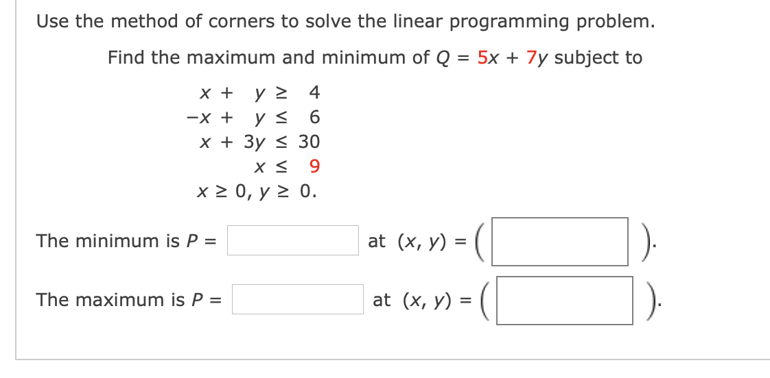 Use the method of corners to solve the linear programming problem.
Find the maximum and minimum of Q
= 5x + 7y subject to
х+
4
-X +
6.
х+ Зу < 30
9.
x2 0, у2 0.
The minimum is P =
at (x, y) =
The maximum is P =
at (x, у) 3
