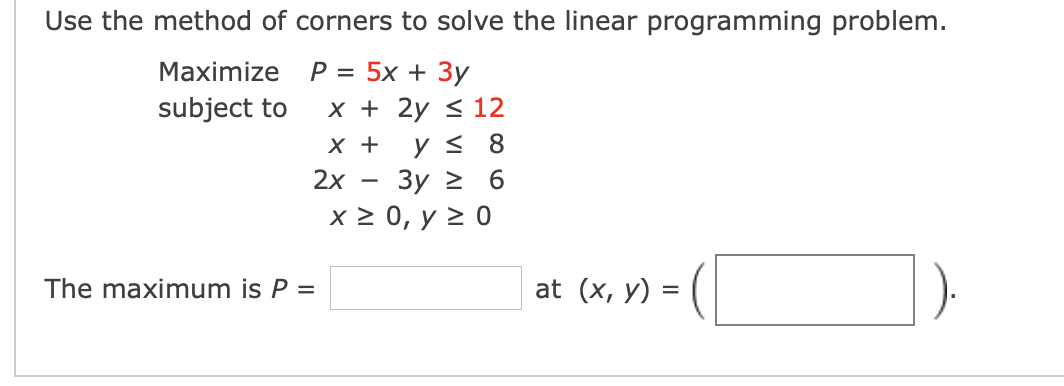 Use the method of corners to solve the linear programming problem.
Maximize
Р3D 5x + 3у
subject to
x + 2y < 12
X +
Зу 2 6
х20, у 2 0
2x
The maximum is P =
at (x, y) =
