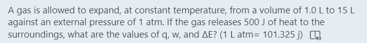 A gas is allowed to expand, at constant temperature, from a volume of 1.0 L to 15 L
against an external pressure of 1 atm. If the gas releases 500 J of heat to the
surroundings, what are the values of q, w, and AE? (1 L atm= 101.325 j) O
