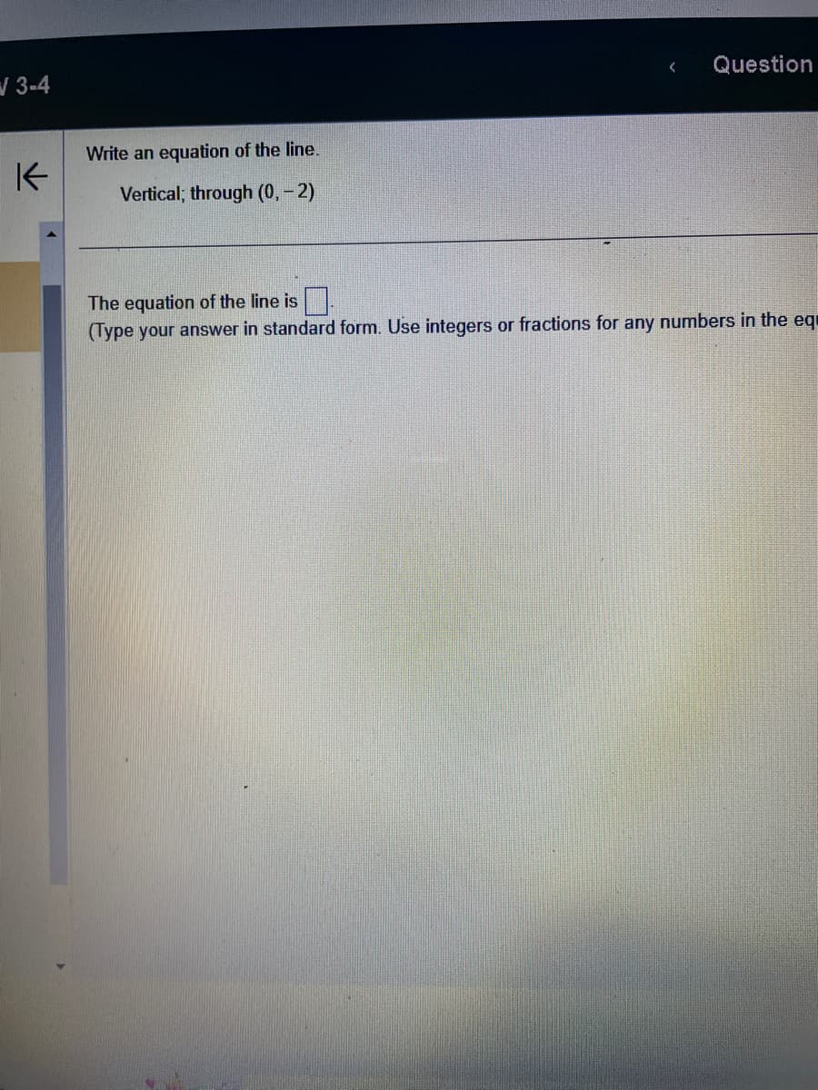 √3-4
K
Write an equation of the line.
Vertical; through (0, -2)
Question
The equation of the line is
(Type your answer in standard form. Use integers or fractions for any numbers in the eq