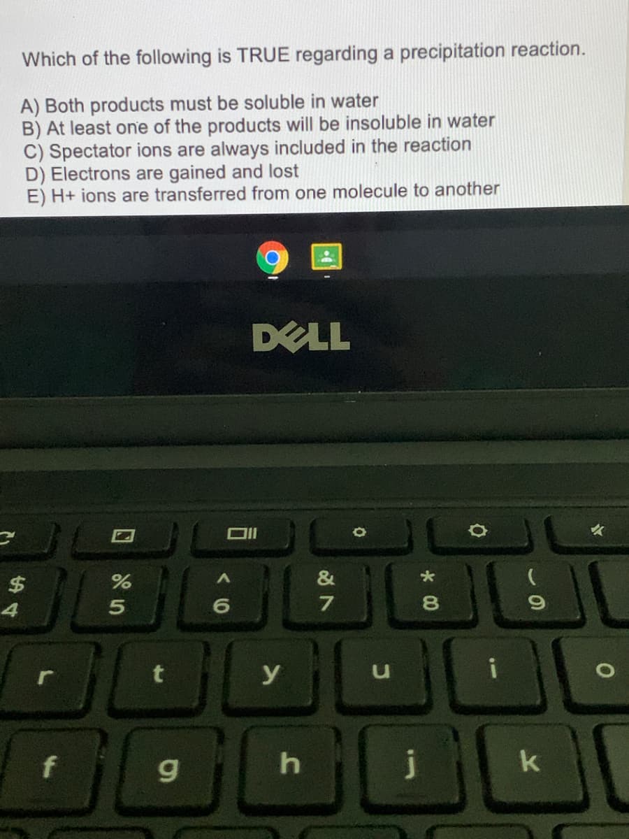 Which of the following is TRUE regarding a precipitation reaction.
A) Both products must be soluble in water
B) At least one of the products will be insoluble in water
C) Spectator ions are always included in the reaction
D) Electrons are gained and lost
E) H+ ions are transferred from one molecule to another
DELL
&
4
7
8.
y
f
