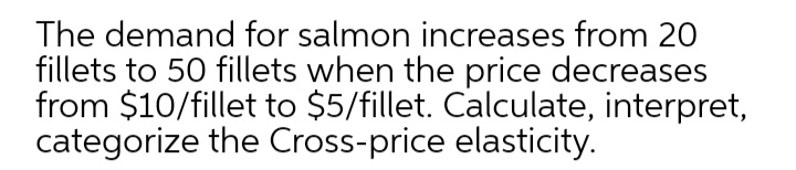 The demand for salmon increases from 20
fillets to 50 fillets when the price decreases
from $10/fillet to $5/fillet. Calculate, interpret,
categorize the Cross-price elasticity.
